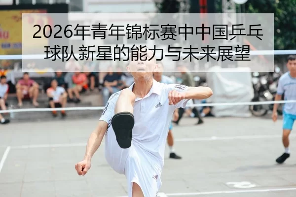 2026年青年锦标赛中中国乒乓球队新星的能力与未来展望