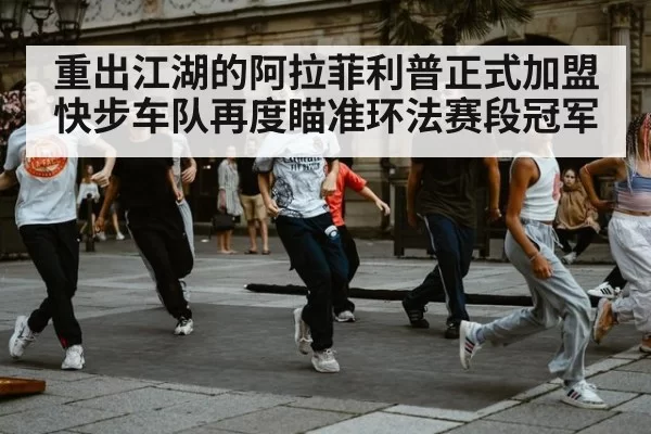 重出江湖的阿拉菲利普正式加盟快步车队再度瞄准环法赛段冠军
