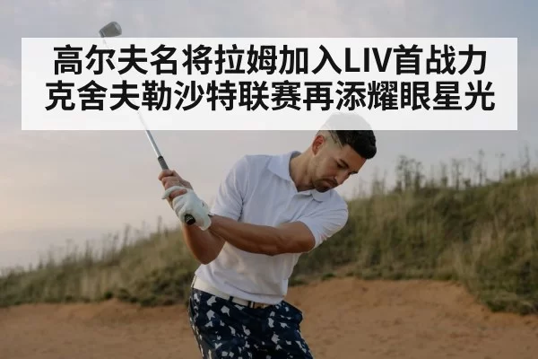 高尔夫名将拉姆加入LIV首战力克舍夫勒沙特联赛再添耀眼星光