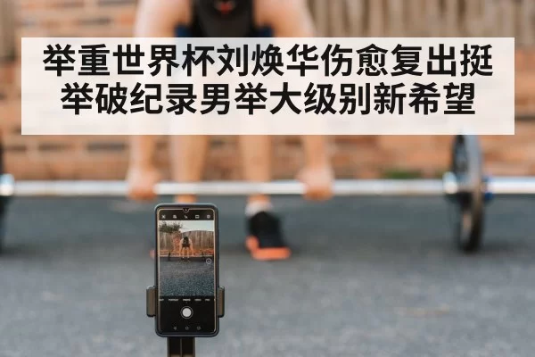举重世界杯刘焕华伤愈复出挺举破纪录男举大级别新希望
