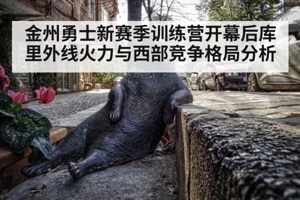 金州勇士新赛季训练营开幕后库里外线火力与西部竞争格局分析